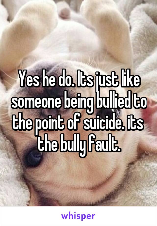 Yes he do. Its just like someone being bullied to the point of suicide. its  the bully fault.