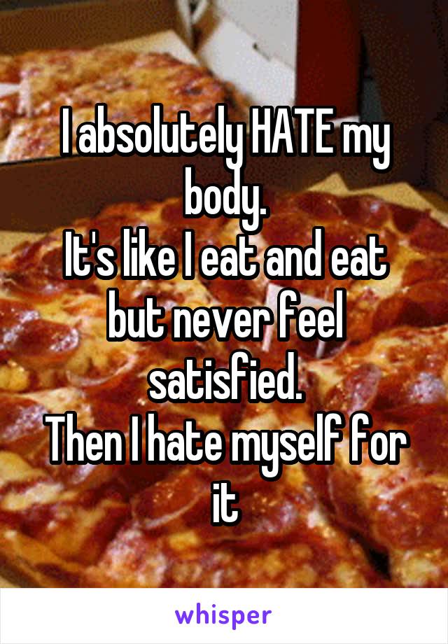 I absolutely HATE my body.
It's like I eat and eat but never feel satisfied.
Then I hate myself for it