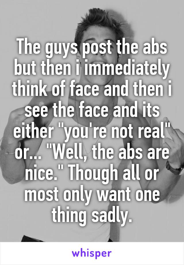 The guys post the abs but then i immediately think of face and then i see the face and its either "you're not real" or... "Well, the abs are nice." Though all or most only want one thing sadly.