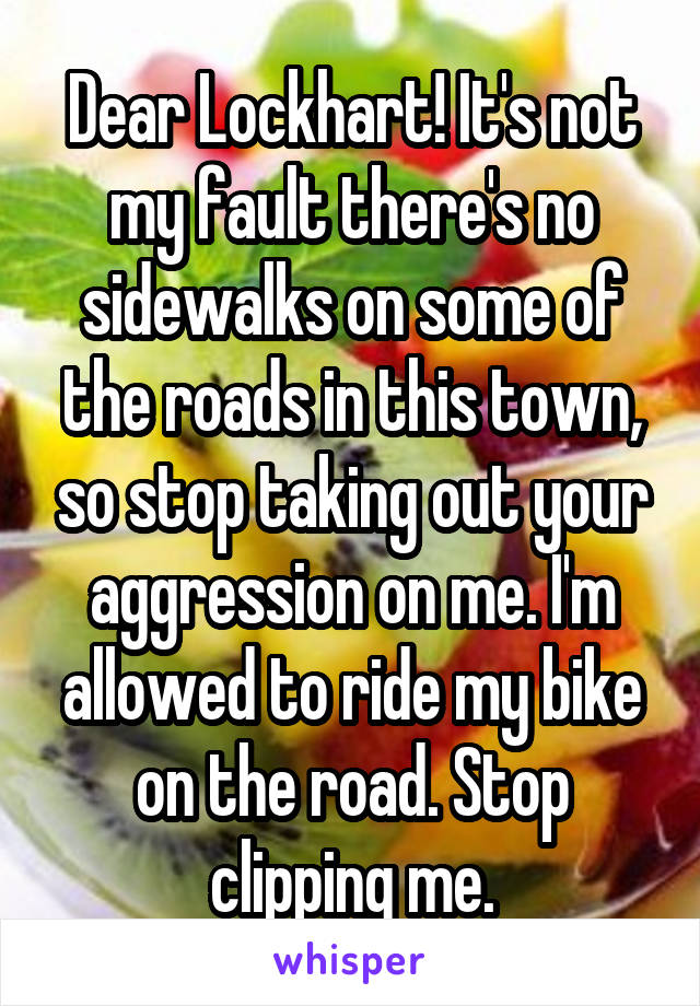 Dear Lockhart! It's not my fault there's no sidewalks on some of the roads in this town, so stop taking out your aggression on me. I'm allowed to ride my bike on the road. Stop clipping me.