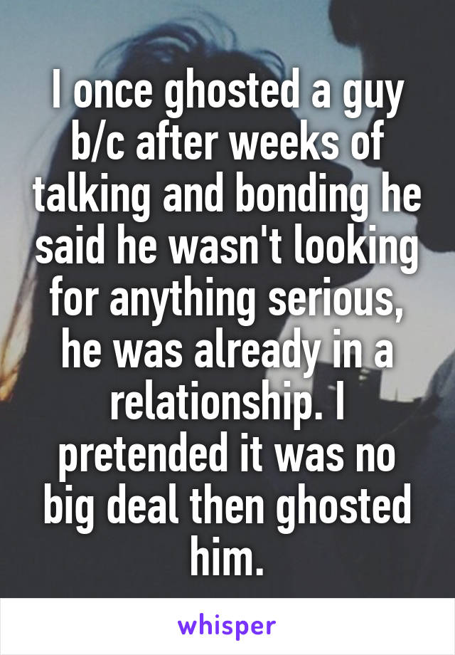 I once ghosted a guy b/c after weeks of talking and bonding he said he wasn't looking for anything serious, he was already in a relationship. I pretended it was no big deal then ghosted him.