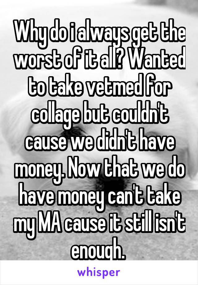 Why do i always get the worst of it all? Wanted to take vetmed for collage but couldn't cause we didn't have money. Now that we do have money can't take my MA cause it still isn't enough. 