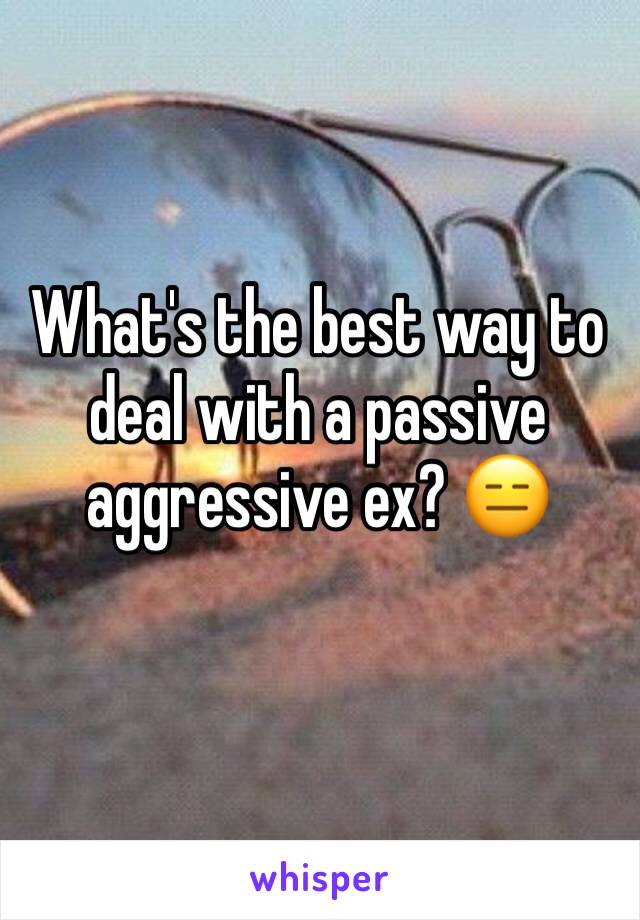 What's the best way to deal with a passive aggressive ex? 😑