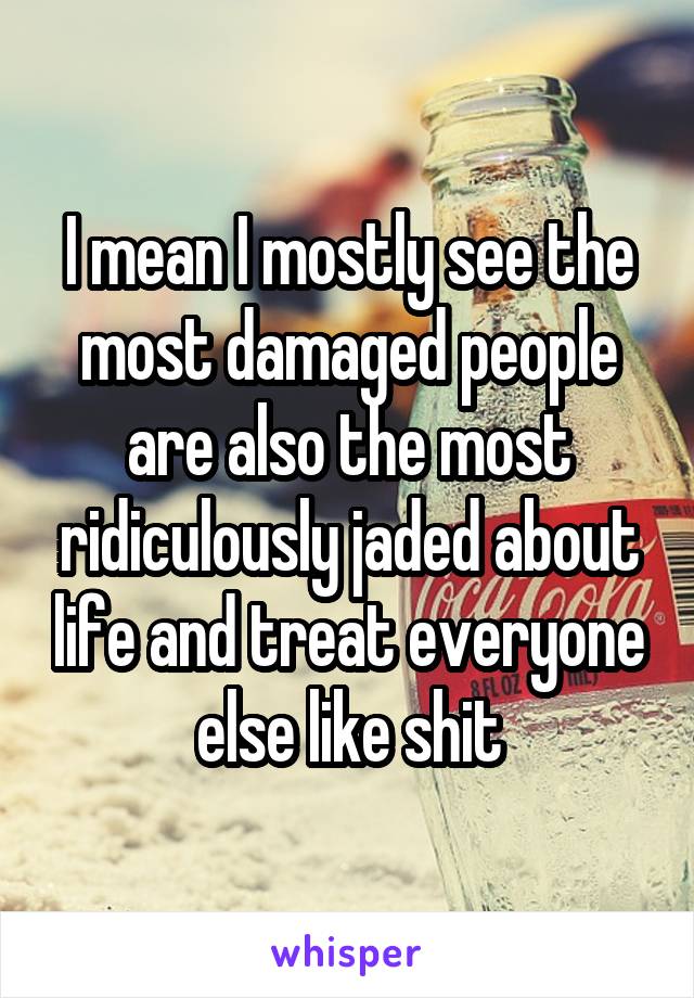 I mean I mostly see the most damaged people are also the most ridiculously jaded about life and treat everyone else like shit
