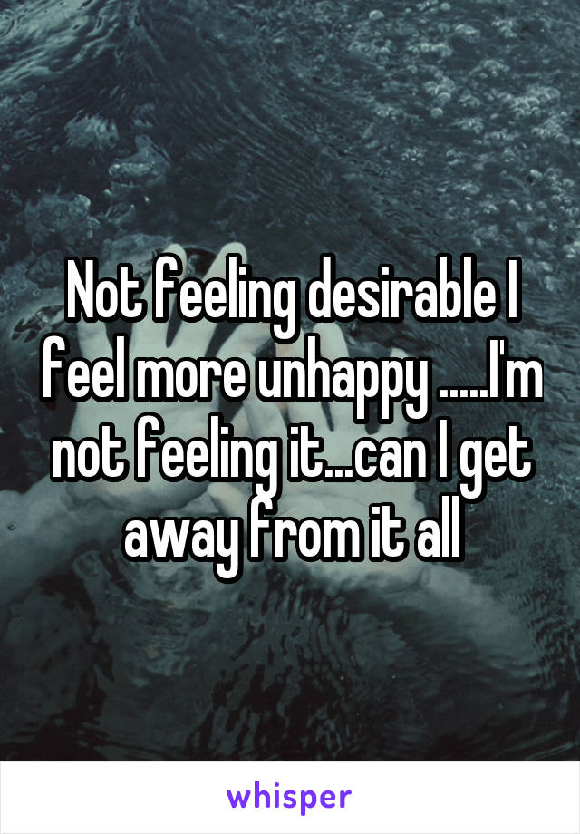 Not feeling desirable I feel more unhappy .....I'm not feeling it...can I get away from it all