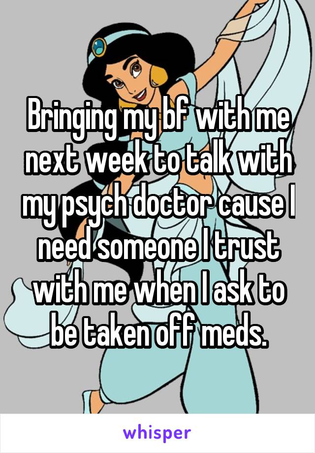 Bringing my bf with me next week to talk with my psych doctor cause I need someone I trust with me when I ask to be taken off meds.