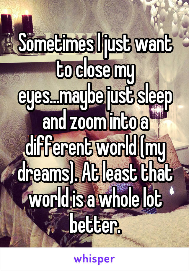 Sometimes I just want to close my eyes...maybe just sleep and zoom into a different world (my dreams). At least that world is a whole lot better.