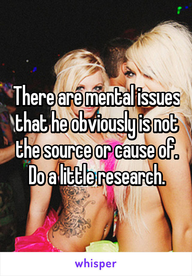 There are mental issues that he obviously is not the source or cause of.
Do a little research.