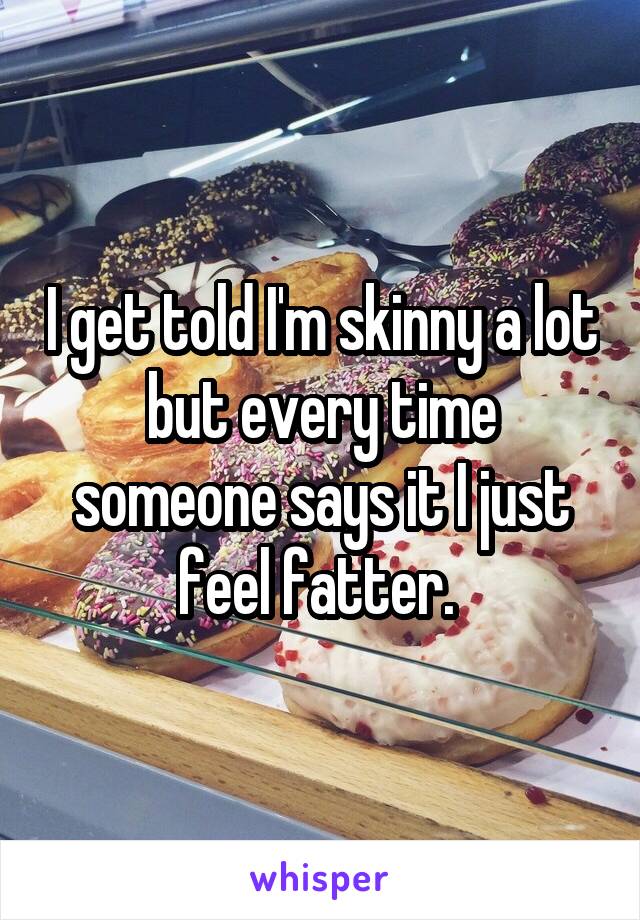 I get told I'm skinny a lot but every time someone says it I just feel fatter. 