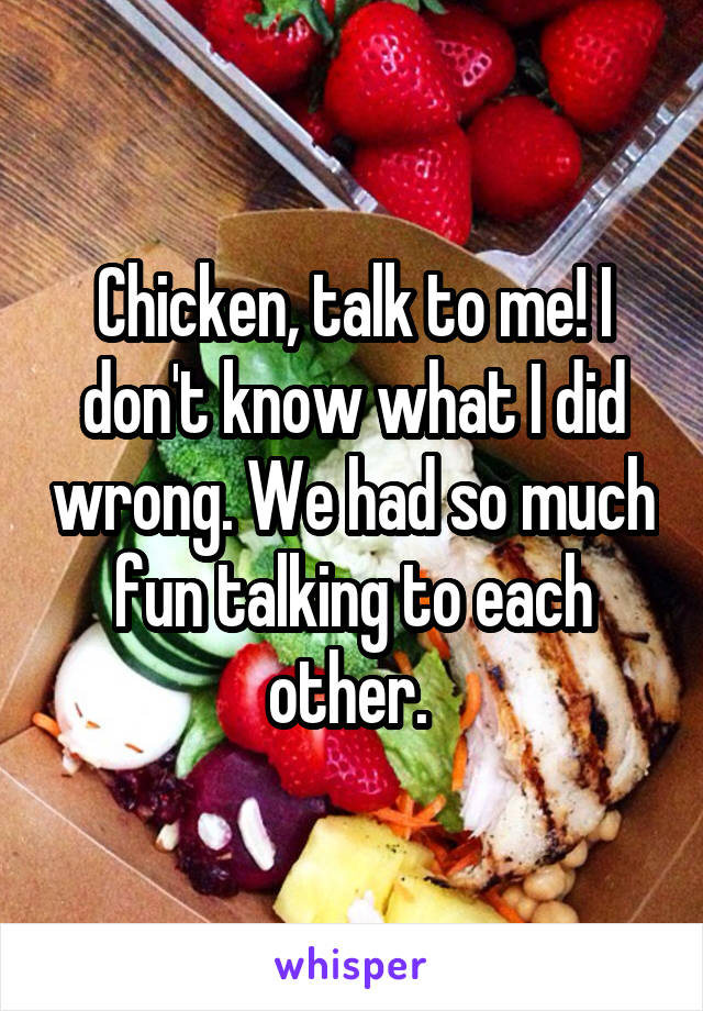 Chicken, talk to me! I don't know what I did wrong. We had so much fun talking to each other. 