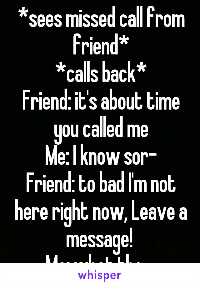 *sees missed call from friend*
*calls back*
Friend: it's about time you called me
Me: I know sor-
Friend: to bad I'm not here right now, Leave a message! 
Me: what the....