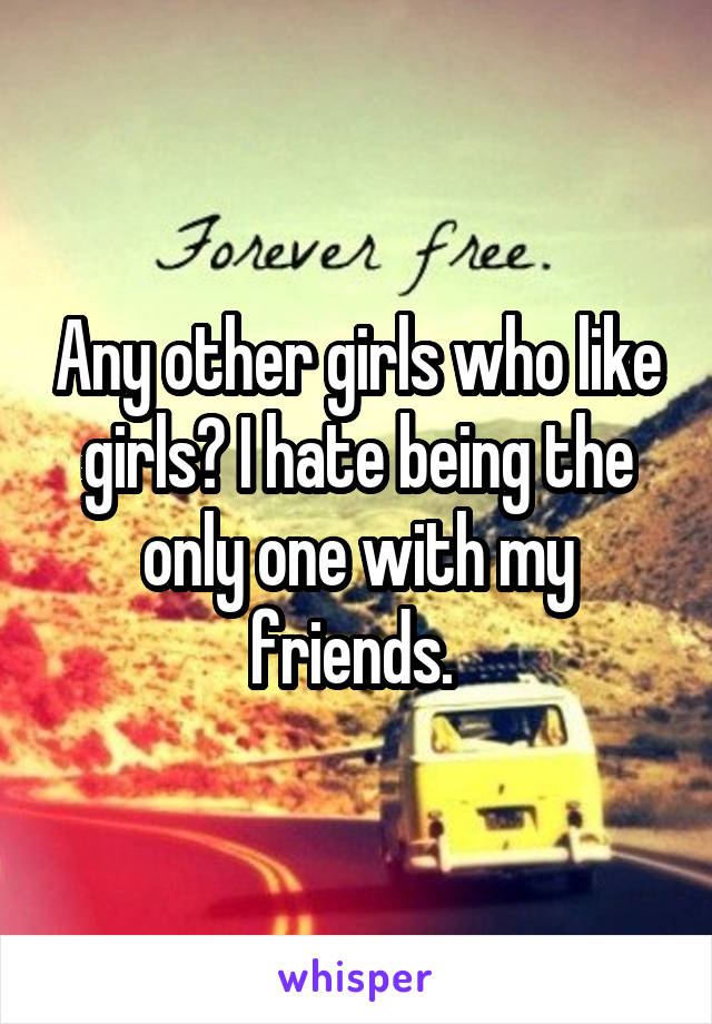 Any other girls who like girls? I hate being the only one with my friends. 