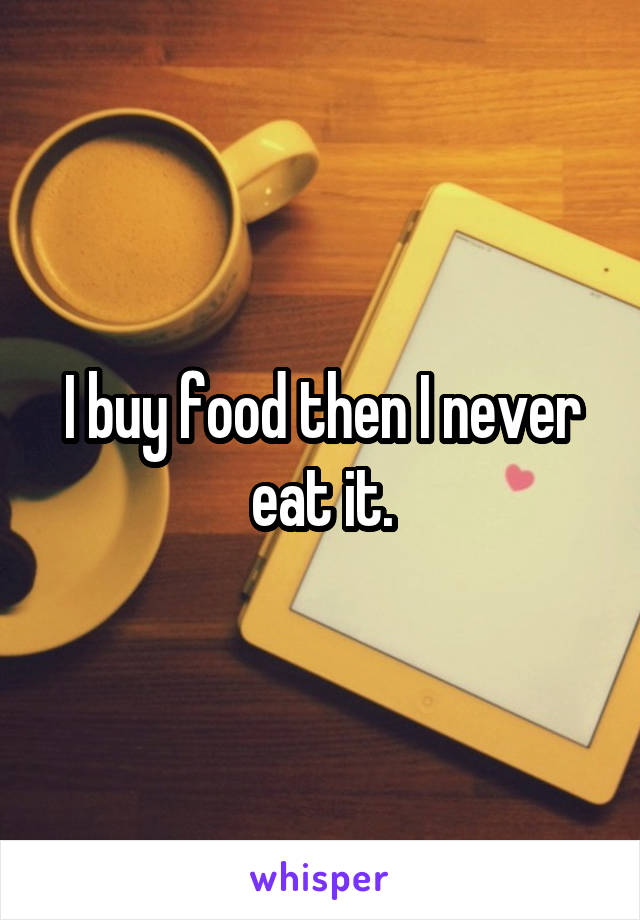 I buy food then I never eat it.