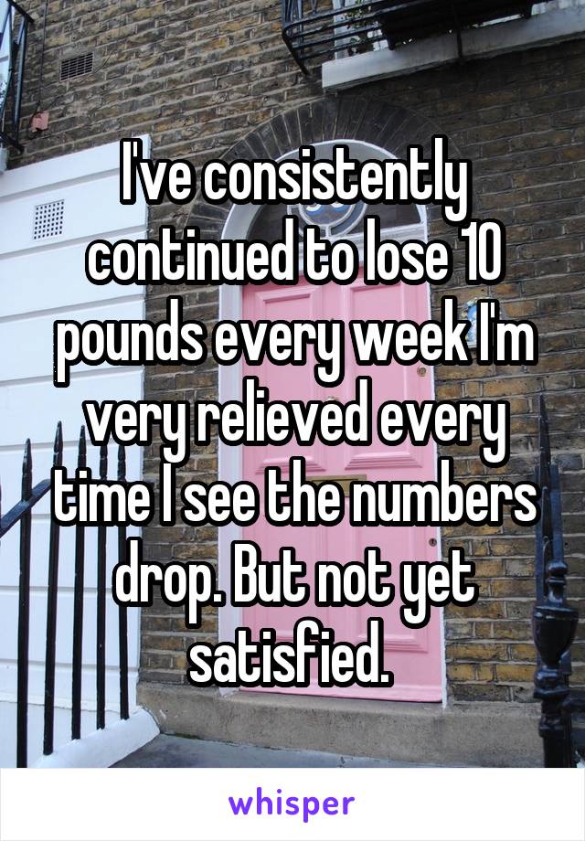 I've consistently continued to lose 10 pounds every week I'm very relieved every time I see the numbers drop. But not yet satisfied. 