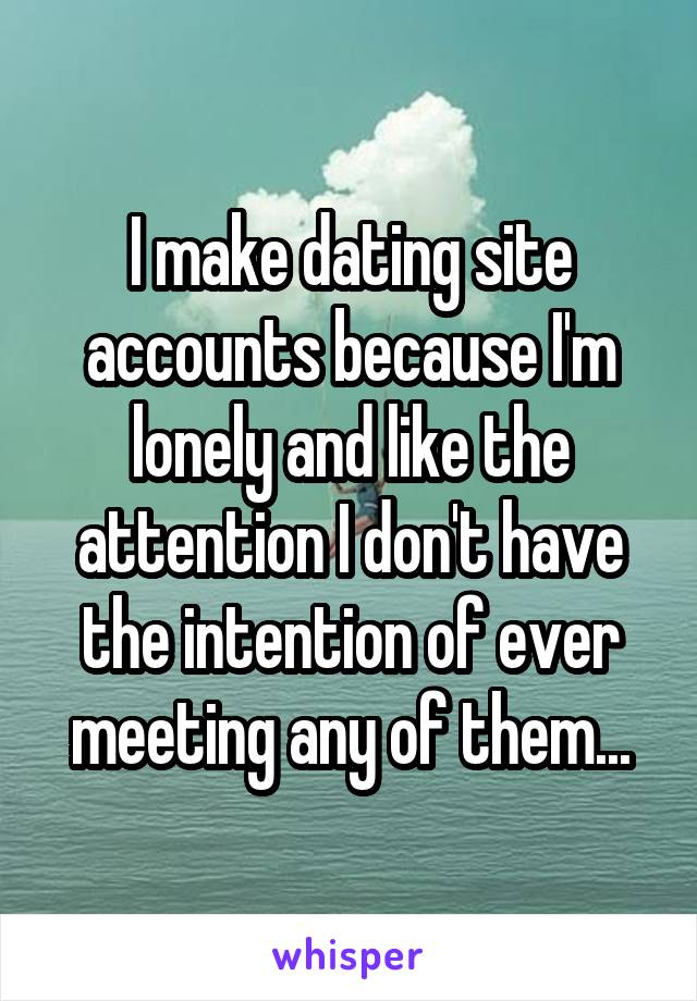 I make dating site accounts because I'm lonely and like the attention I don't have the intention of ever meeting any of them...