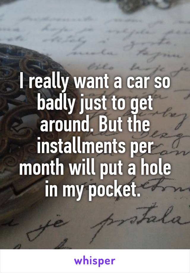 I really want a car so badly just to get around. But the installments per month will put a hole in my pocket. 