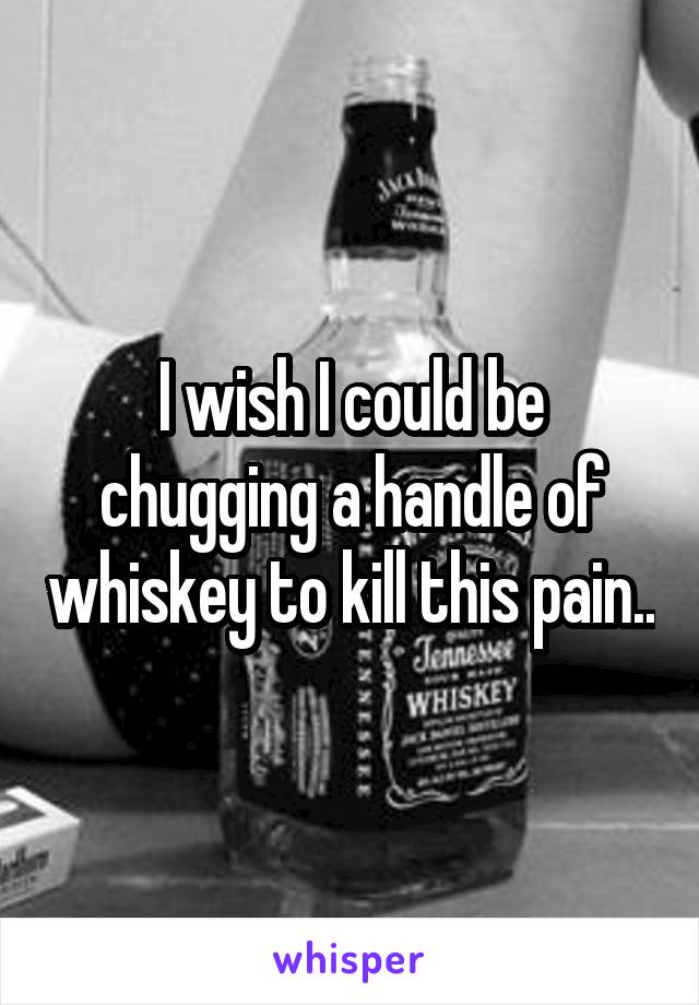 I wish I could be chugging a handle of whiskey to kill this pain..