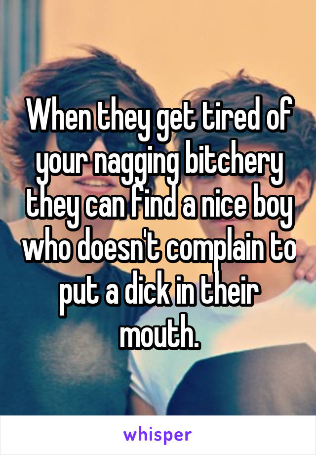 When they get tired of your nagging bitchery they can find a nice boy who doesn't complain to put a dick in their mouth.