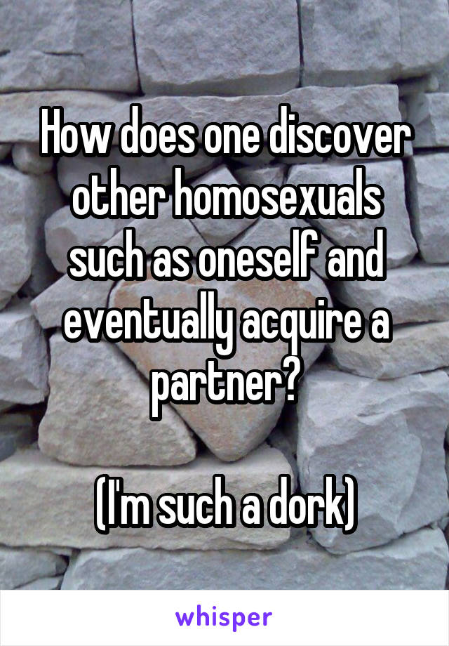 How does one discover other homosexuals such as oneself and eventually acquire a partner?

(I'm such a dork)