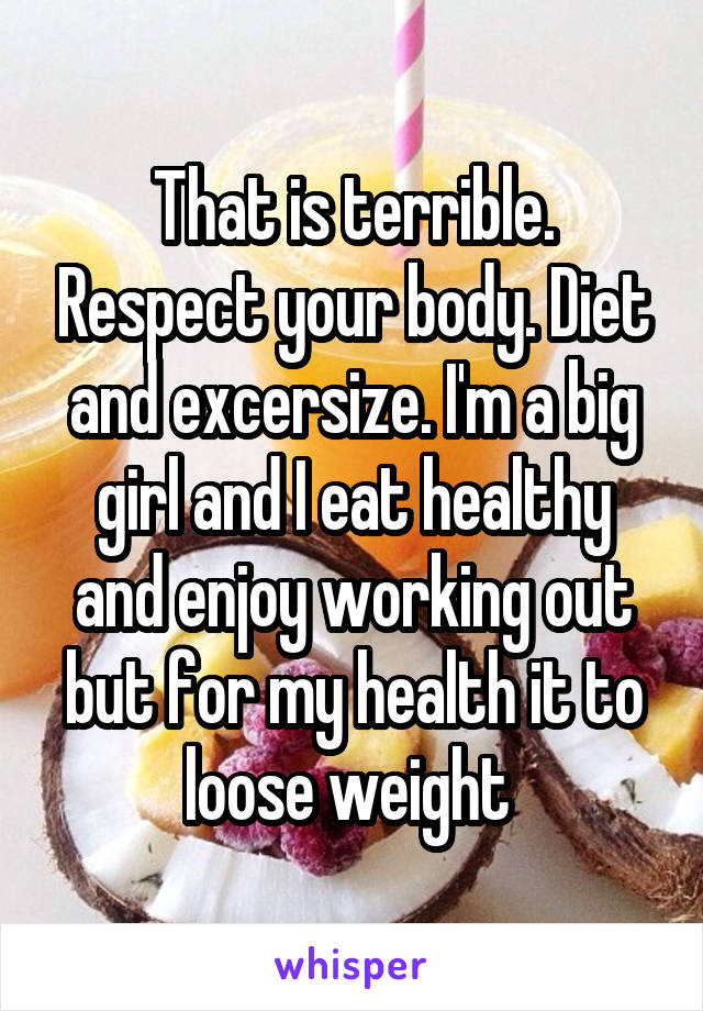 That is terrible. Respect your body. Diet and excersize. I'm a big girl and I eat healthy and enjoy working out but for my health it to loose weight 