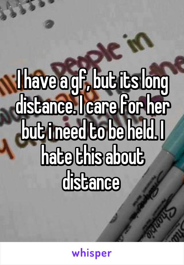 I have a gf, but its long distance. I care for her but i need to be held. I hate this about distance 