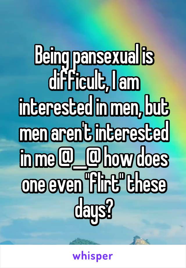 Being pansexual is difficult, I am interested in men, but men aren't interested in me @__@ how does one even "flirt" these days?