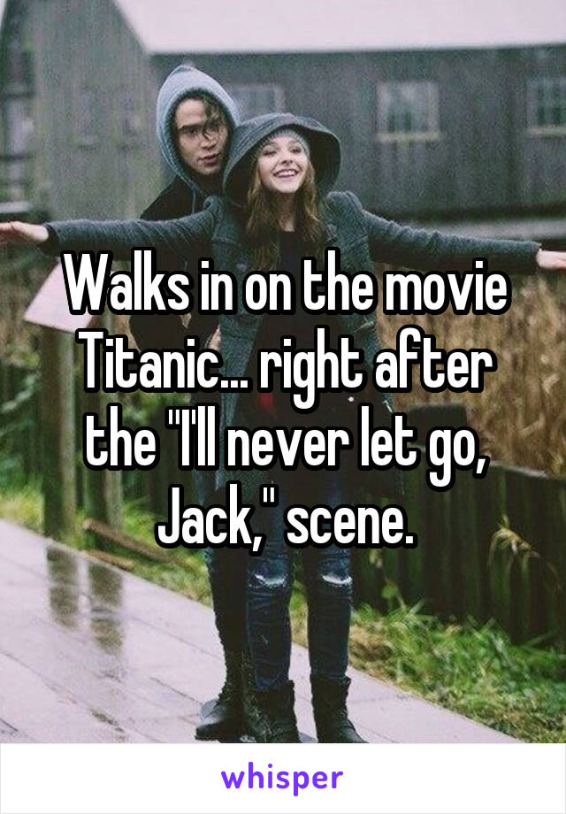 Walks in on the movie Titanic... right after the "I'll never let go, Jack," scene.