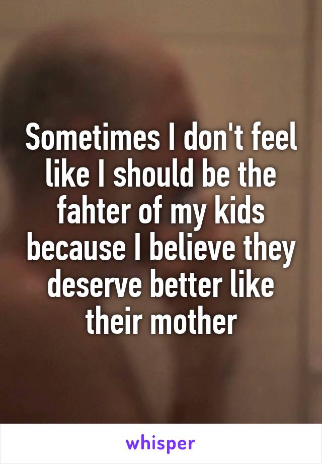 Sometimes I don't feel like I should be the fahter of my kids because I believe they deserve better like their mother