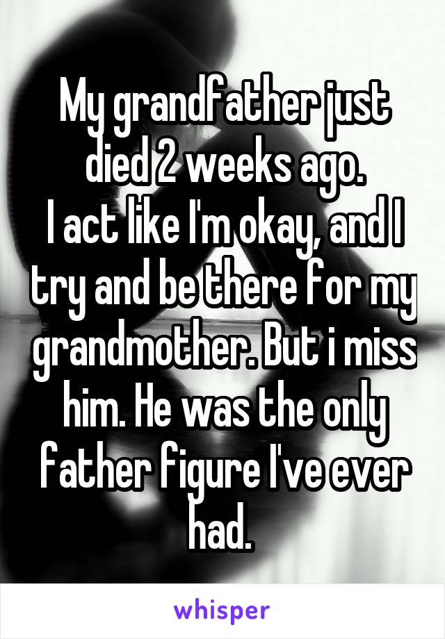 My grandfather just died 2 weeks ago.
I act like I'm okay, and I try and be there for my grandmother. But i miss him. He was the only father figure I've ever had. 