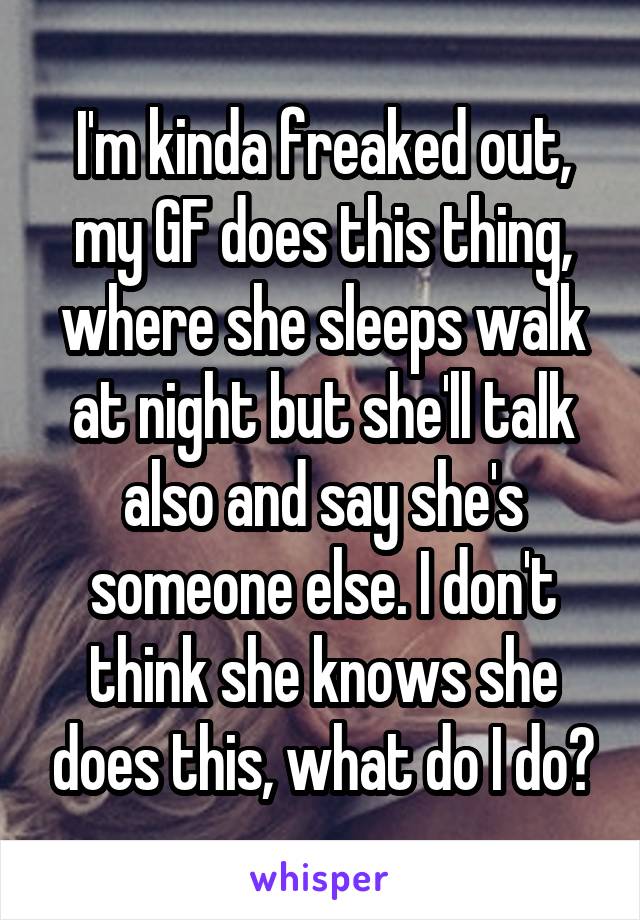 I'm kinda freaked out, my GF does this thing, where she sleeps walk at night but she'll talk also and say she's someone else. I don't think she knows she does this, what do I do?