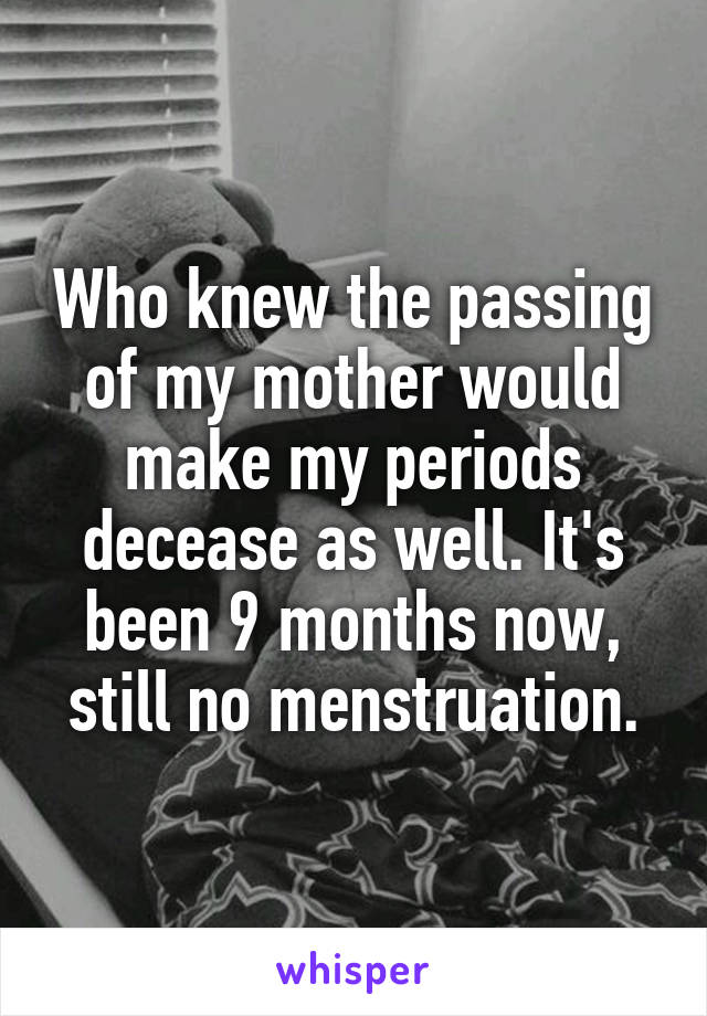 Who knew the passing of my mother would make my periods decease as well. It's been 9 months now, still no menstruation.