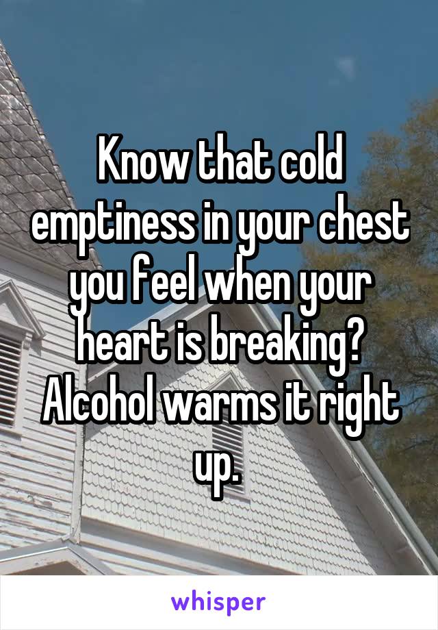 Know that cold emptiness in your chest you feel when your heart is breaking? Alcohol warms it right up. 