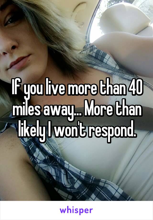 If you live more than 40 miles away... More than likely I won't respond.