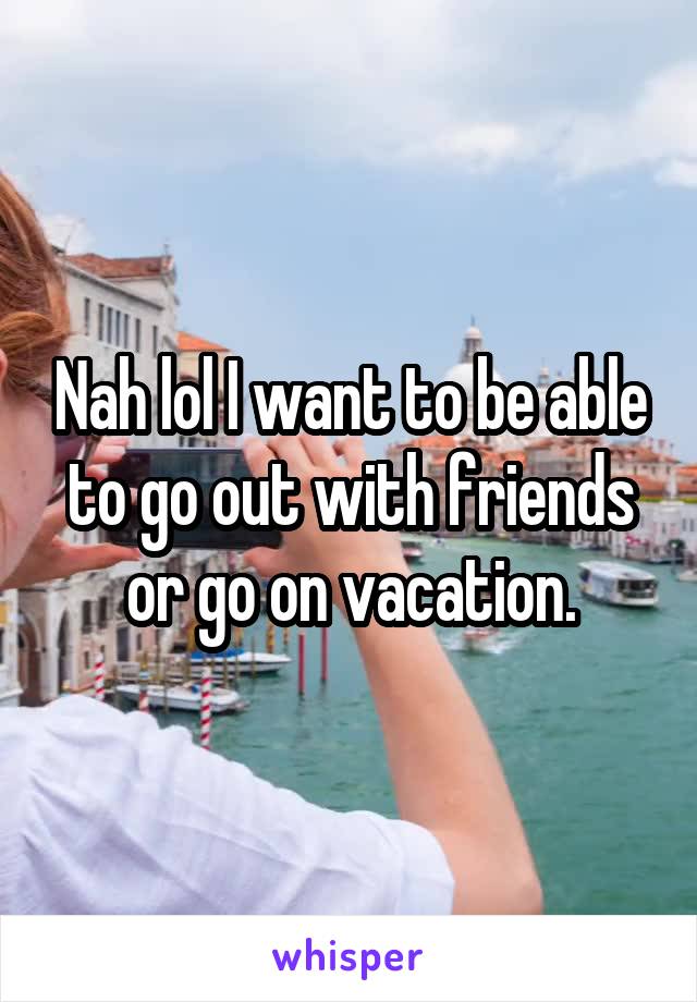 Nah lol I want to be able to go out with friends or go on vacation.