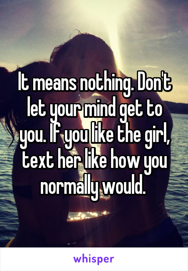 It means nothing. Don't let your mind get to you. If you like the girl, text her like how you normally would. 