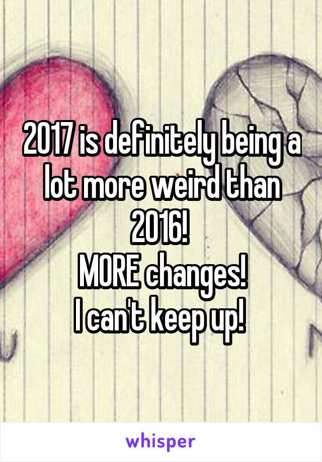 2017 is definitely being a lot more weird than 2016! 
MORE changes!
I can't keep up! 