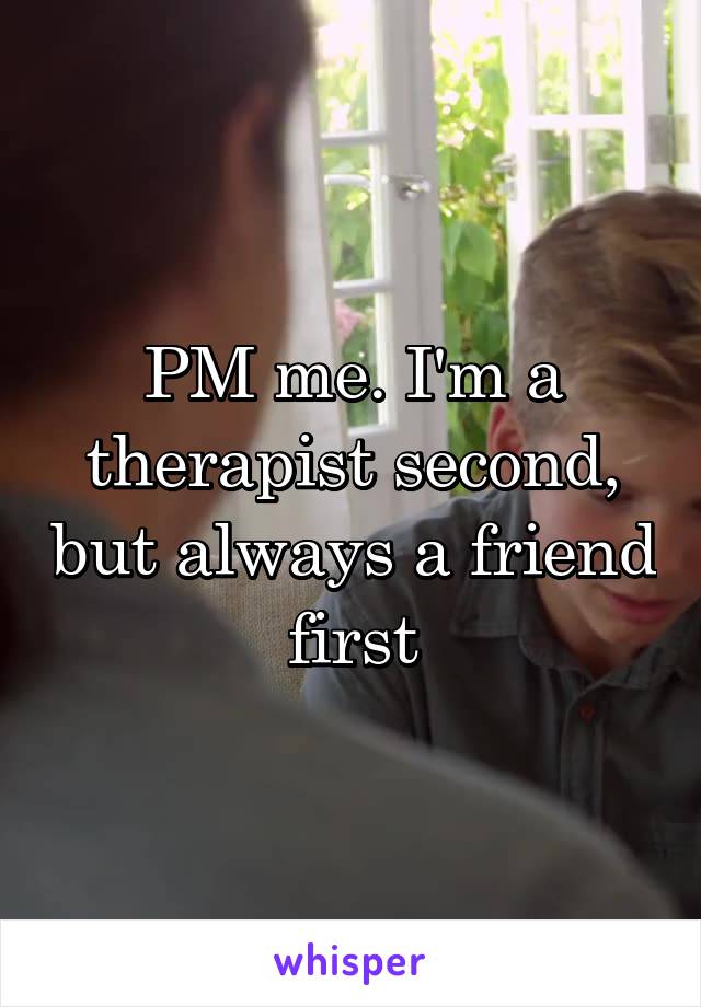 PM me. I'm a therapist second, but always a friend first