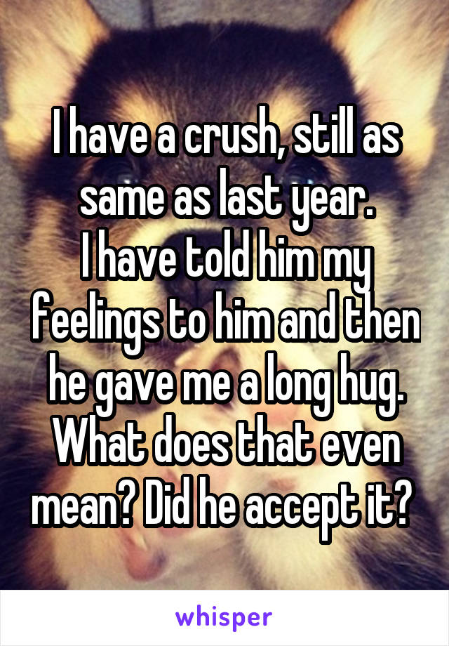 I have a crush, still as same as last year.
I have told him my feelings to him and then he gave me a long hug. What does that even mean? Did he accept it? 