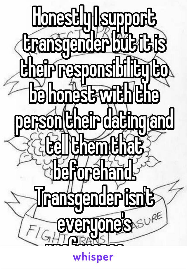 Honestly I support transgender but it is their responsibility to be honest with the person their dating and tell them that beforehand. Transgender isn't everyone's preference......