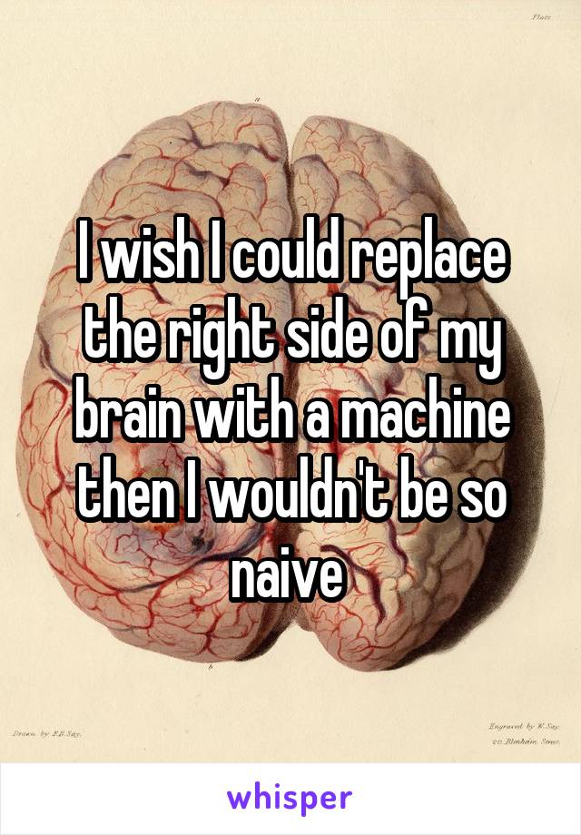 I wish I could replace the right side of my brain with a machine then I wouldn't be so naive 