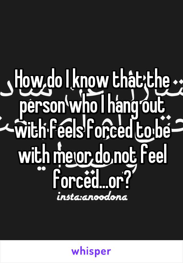 How do I know that the person who I hang out with feels forced to be with me or do not feel forced...or?