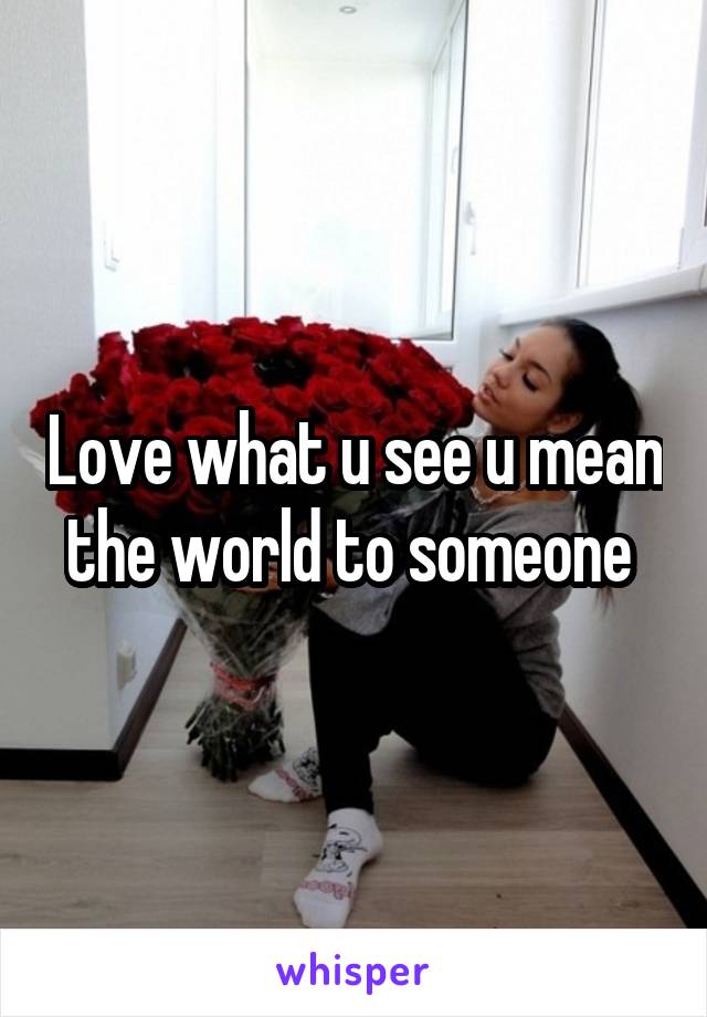 Love what u see u mean the world to someone 