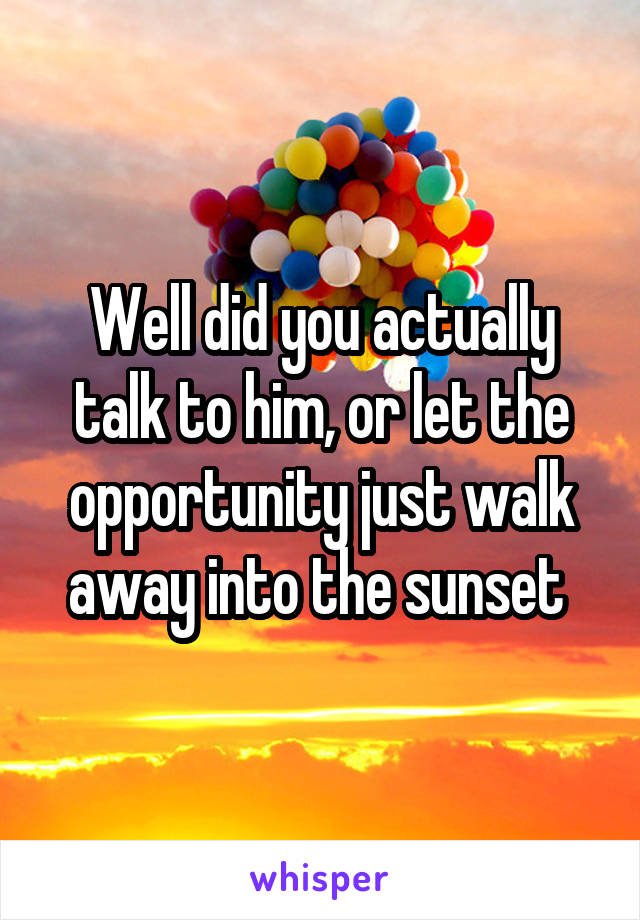 Well did you actually talk to him, or let the opportunity just walk away into the sunset 