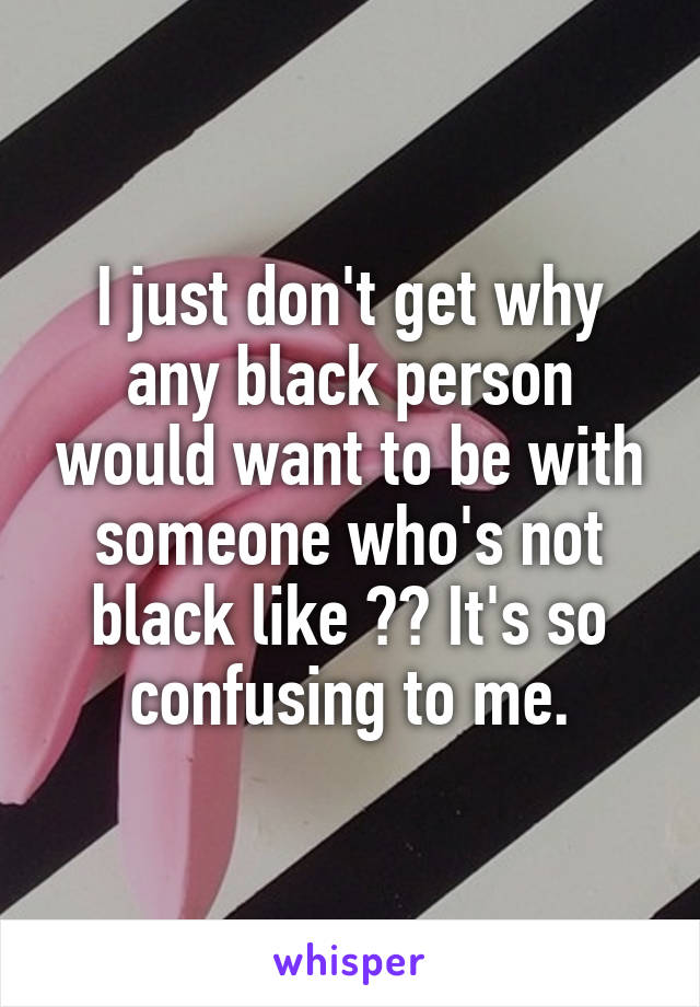 I just don't get why any black person would want to be with someone who's not black like ?? It's so confusing to me.