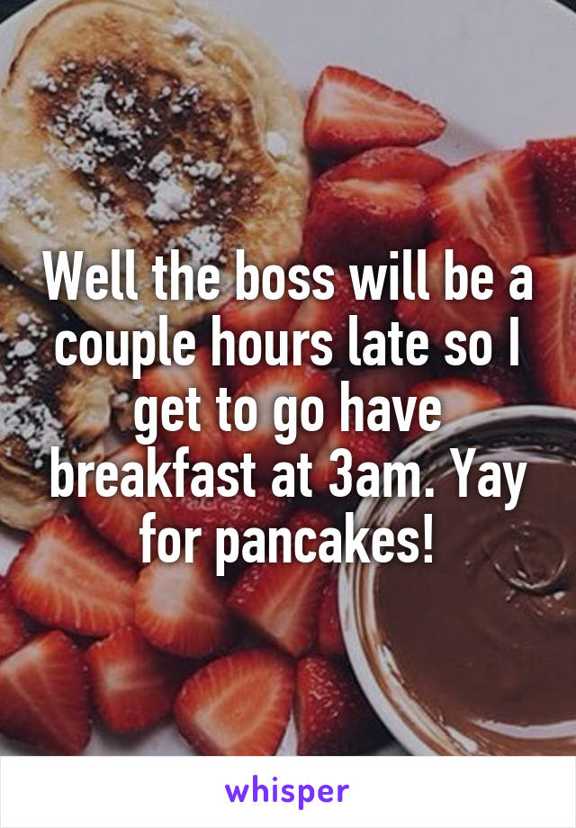 Well the boss will be a couple hours late so I get to go have breakfast at 3am. Yay for pancakes!