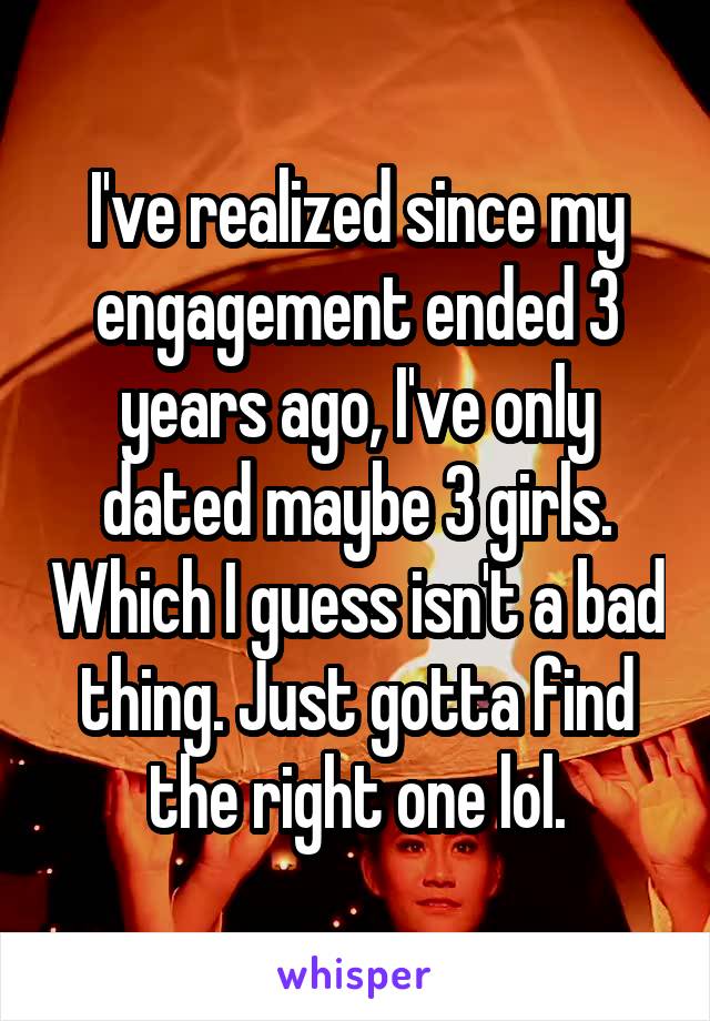 I've realized since my engagement ended 3 years ago, I've only dated maybe 3 girls. Which I guess isn't a bad thing. Just gotta find the right one lol.