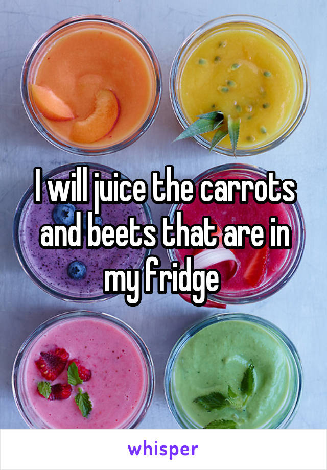 I will juice the carrots and beets that are in my fridge 