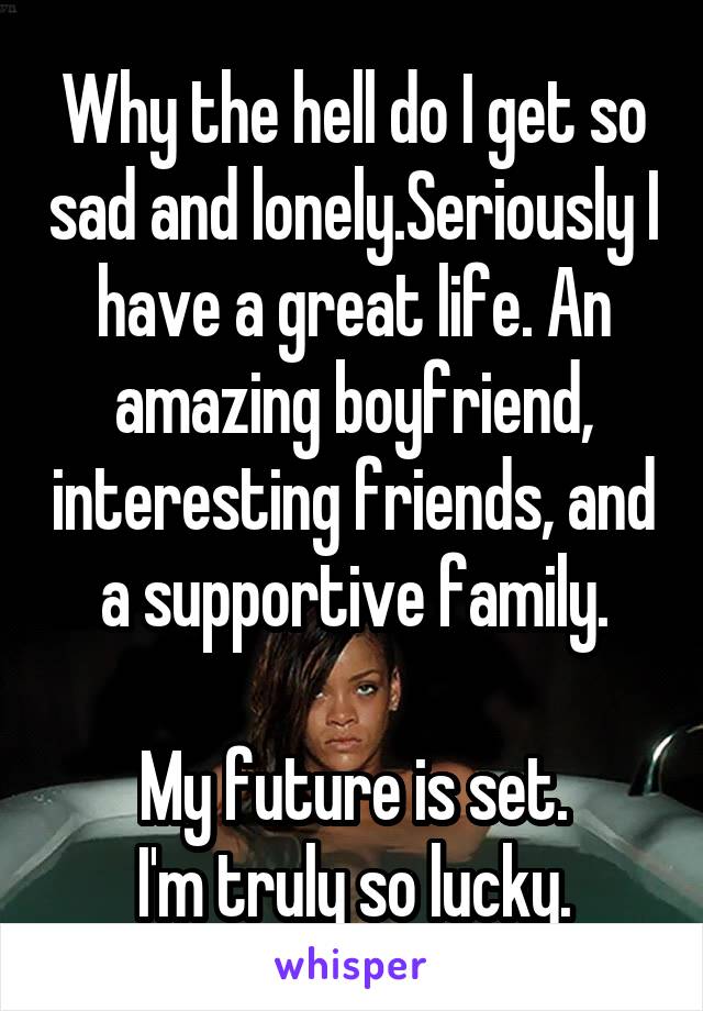 Why the hell do I get so sad and lonely.Seriously I have a great life. An amazing boyfriend, interesting friends, and a supportive family.

My future is set.
I'm truly so lucky.