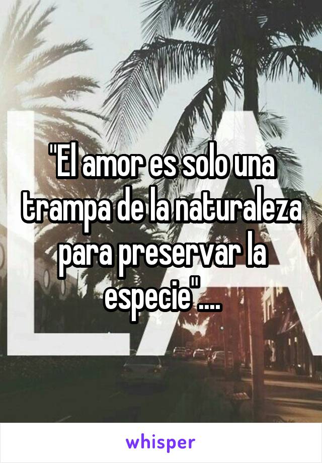 "El amor es solo una trampa de la naturaleza para preservar la especie"....