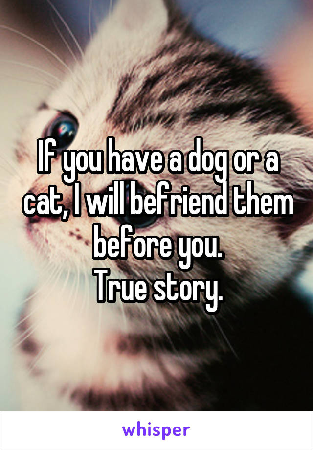 If you have a dog or a cat, I will befriend them before you.
True story.